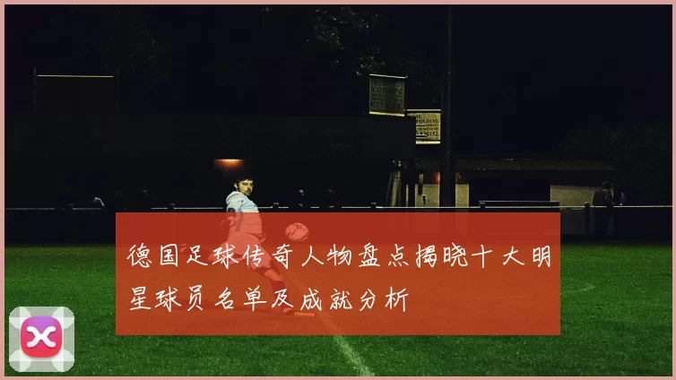 德国足球传奇人物盘点揭晓十大明星球员名单及成就分析