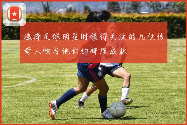 选择足球明星时值得关注的几位传奇人物与他们的辉煌成就
