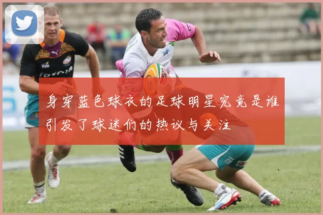 身穿蓝色球衣的足球明星究竟是谁引发了球迷们的热议与关注