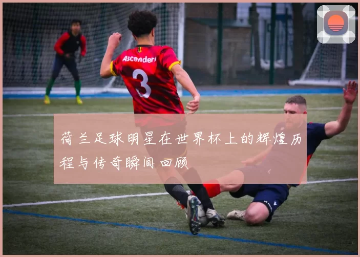 荷兰足球明星在世界杯上的辉煌历程与传奇瞬间回顾