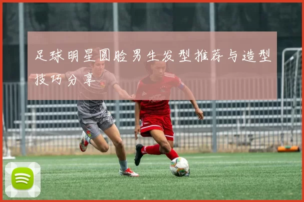 足球明星圆脸男生发型推荐与造型技巧分享
