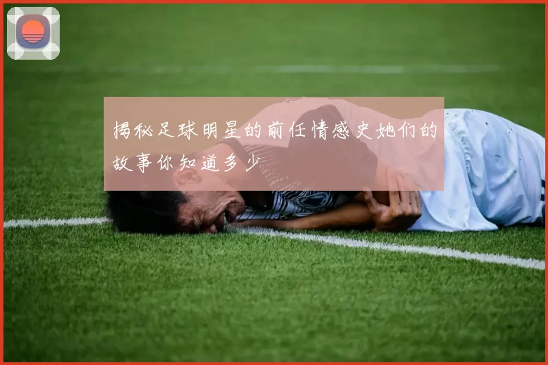 揭秘足球明星的前任情感史她们的故事你知道多少