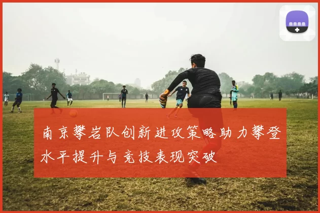 南京攀岩队创新进攻策略助力攀登水平提升与竞技表现突破