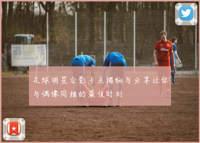 足球明星合影卡点揭秘与分享让你与偶像同框的最佳时刻