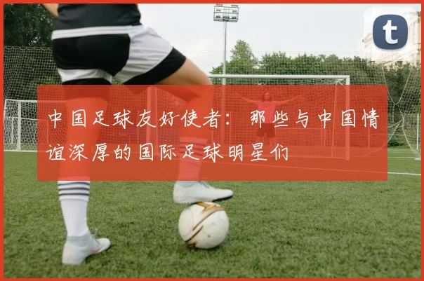 中国足球友好使者：那些与中国情谊深厚的国际足球明星们