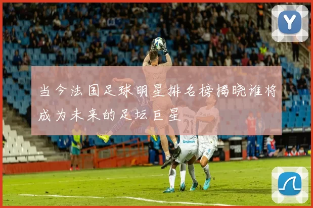 当今法国足球明星排名榜揭晓谁将成为未来的足坛巨星