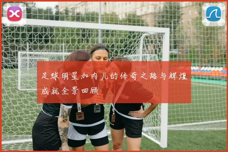 足球明星加内儿的传奇之路与辉煌成就全景回顾