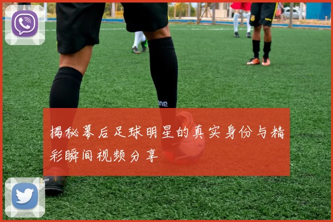揭秘幕后足球明星的真实身份与精彩瞬间视频分享
