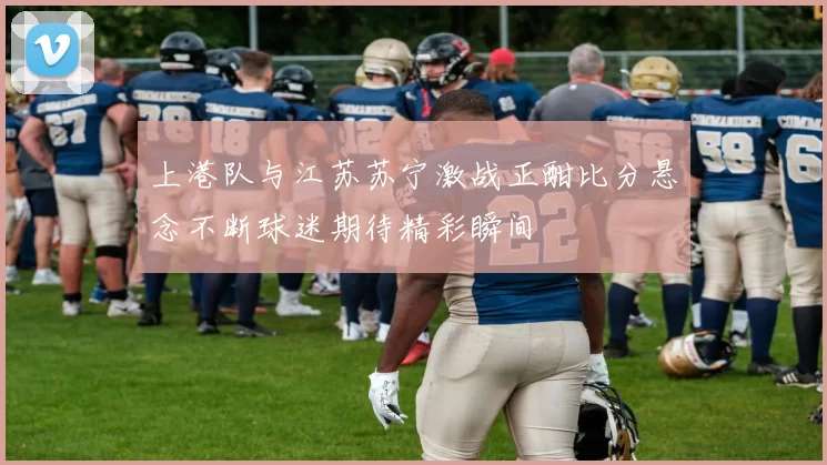 上港队与江苏苏宁激战正酣比分悬念不断球迷期待精彩瞬间