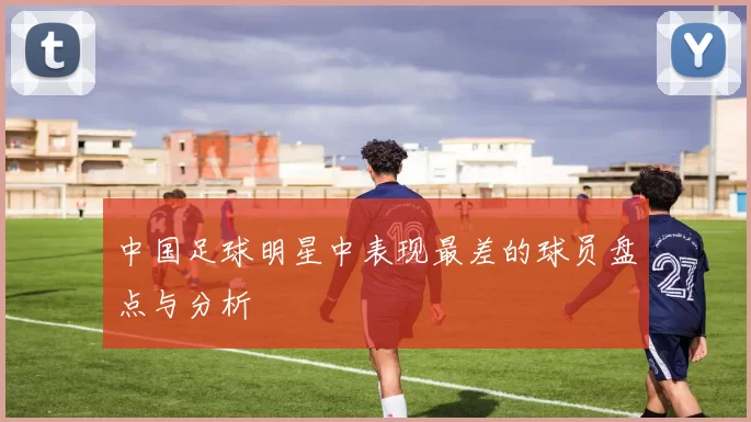 中国足球明星中表现最差的球员盘点与分析