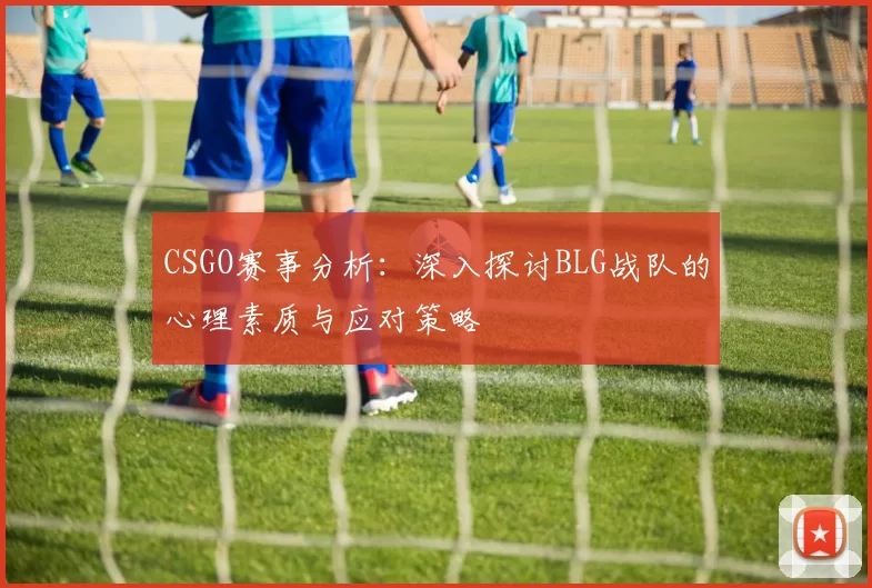 CSGO赛事分析：深入探讨BLG战队的心理素质与应对策略