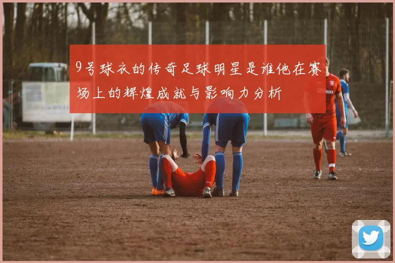 9号球衣的传奇足球明星是谁他在赛场上的辉煌成就与影响力分析