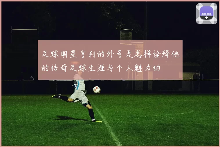 足球明星亨利的外号是怎样诠释他的传奇足球生涯与个人魅力的