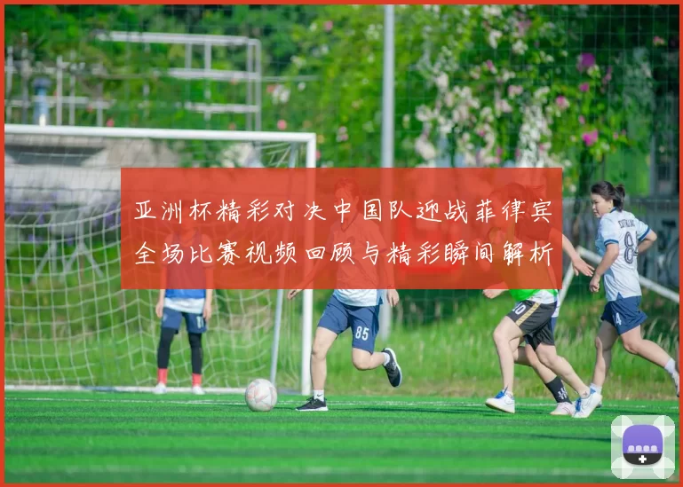 亚洲杯精彩对决中国队迎战菲律宾全场比赛视频回顾与精彩瞬间解析