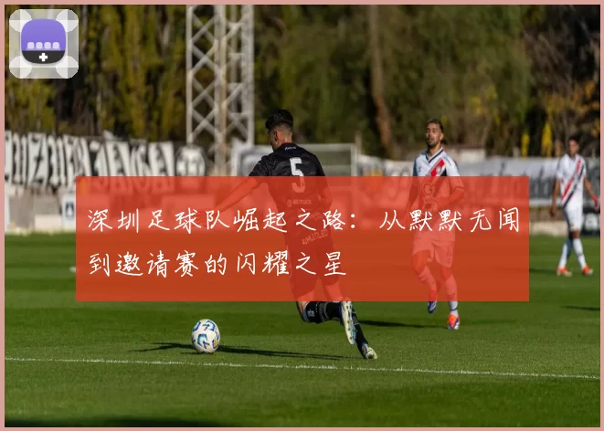 深圳足球队崛起之路：从默默无闻到邀请赛的闪耀之星