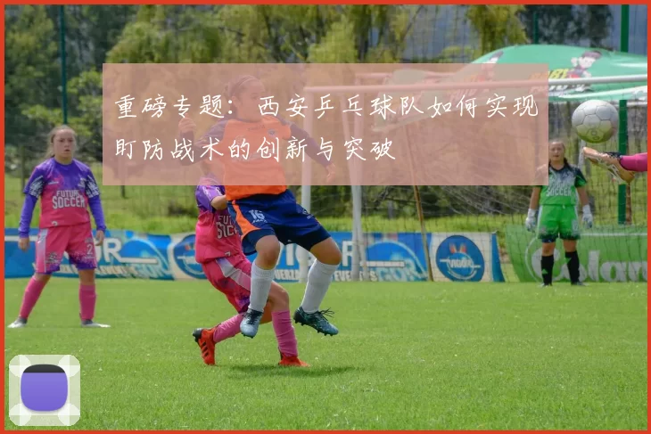 重磅专题：西安乒乓球队如何实现盯防战术的创新与突破