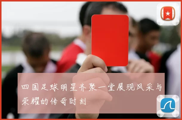 四国足球明星齐聚一堂展现风采与荣耀的传奇时刻