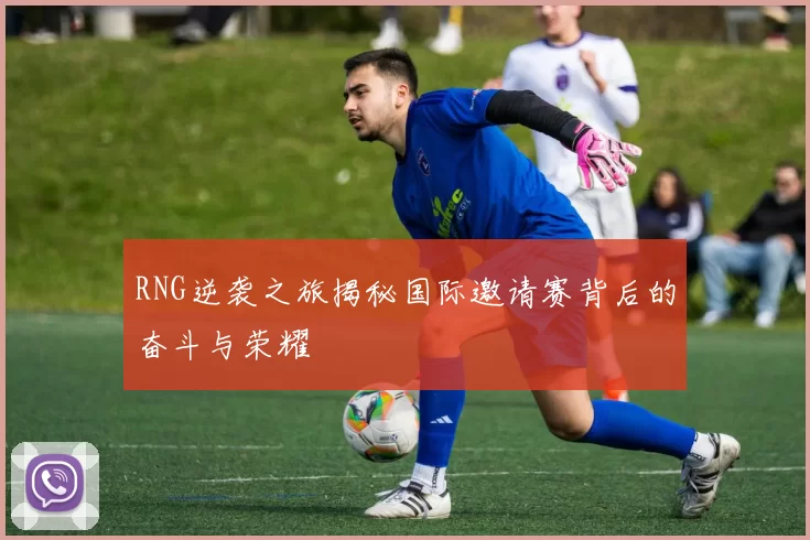 RNG逆袭之旅揭秘国际邀请赛背后的奋斗与荣耀