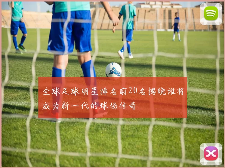 全球足球明星排名前20名揭晓谁将成为新一代的球场传奇