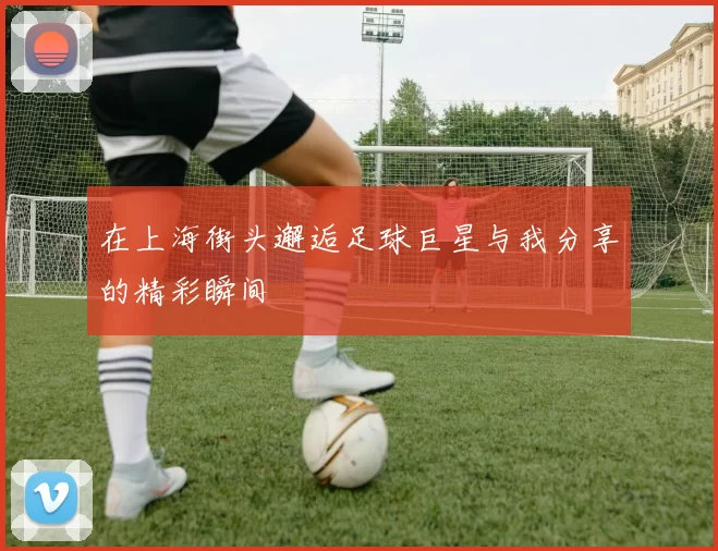 在上海街头邂逅足球巨星与我分享的精彩瞬间