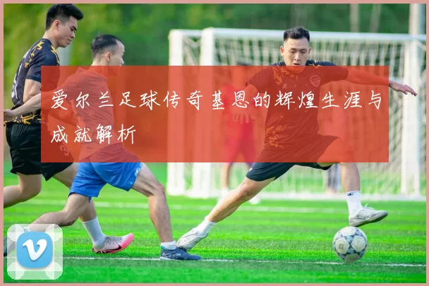 爱尔兰足球传奇基恩的辉煌生涯与成就解析