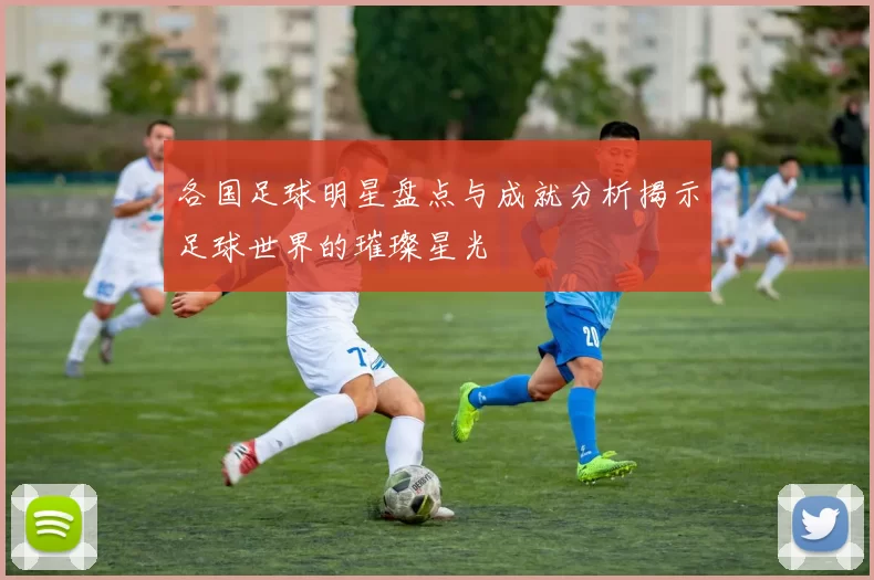 各国足球明星盘点与成就分析揭示足球世界的璀璨星光