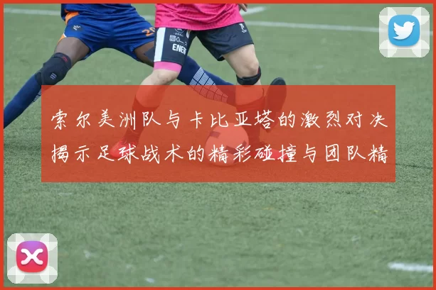 索尔美洲队与卡比亚塔的激烈对决揭示足球战术的精彩碰撞与团队精神