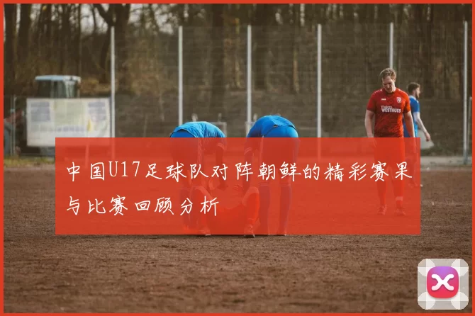 中国U17足球队对阵朝鲜的精彩赛果与比赛回顾分析