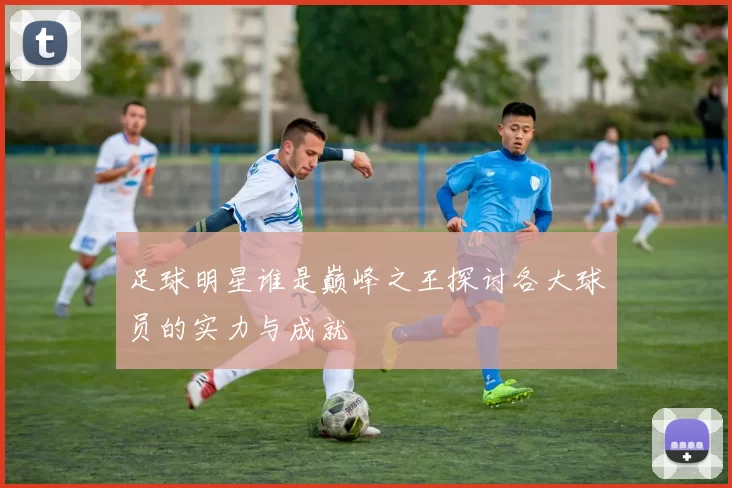 足球明星谁是巅峰之王探讨各大球员的实力与成就