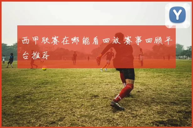 西甲联赛在哪能看回放 赛事回顾平台推荐