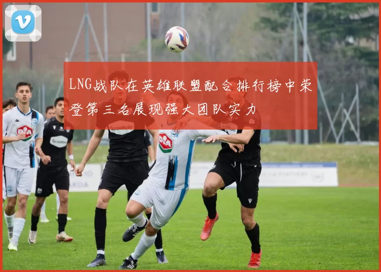 LNG战队在英雄联盟配合排行榜中荣登第三名展现强大团队实力