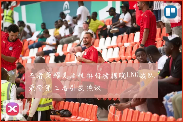 王者荣耀灵活性排行榜揭晓LNG战队荣登第三名引发热议