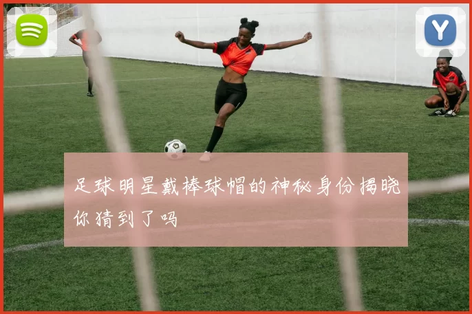 足球明星戴棒球帽的神秘身份揭晓你猜到了吗