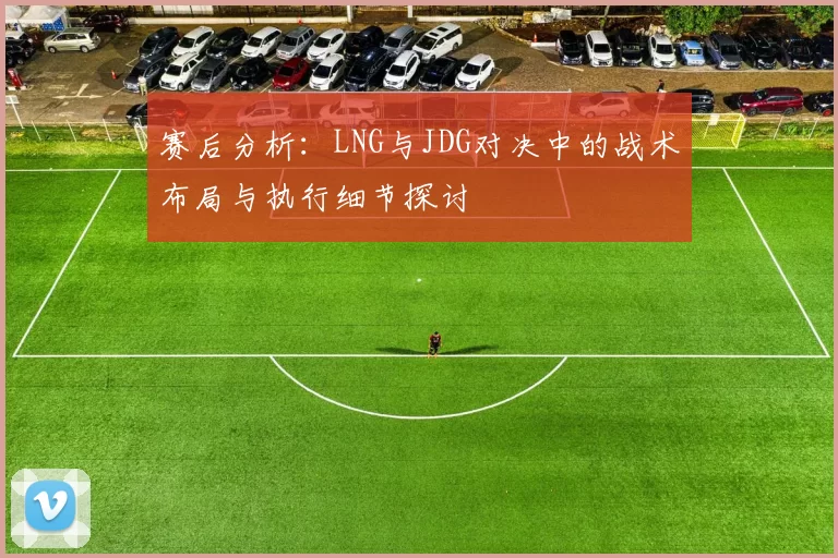 赛后分析：LNG与JDG对决中的战术布局与执行细节探讨