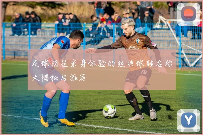 足球明星亲身体验的经典球鞋名称大揭秘与推荐