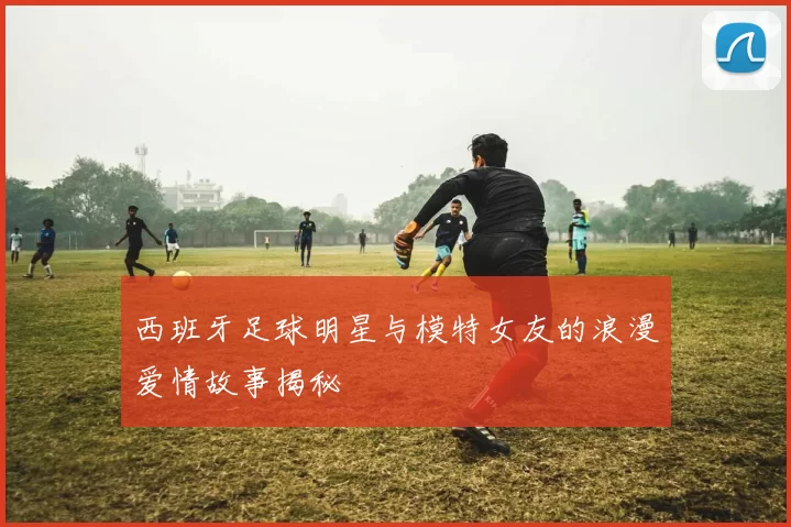 西班牙足球明星与模特女友的浪漫爱情故事揭秘