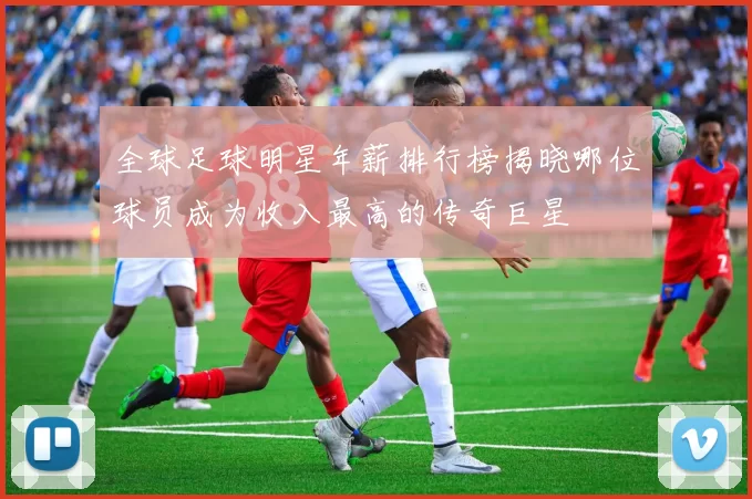 全球足球明星年薪排行榜揭晓哪位球员成为收入最高的传奇巨星