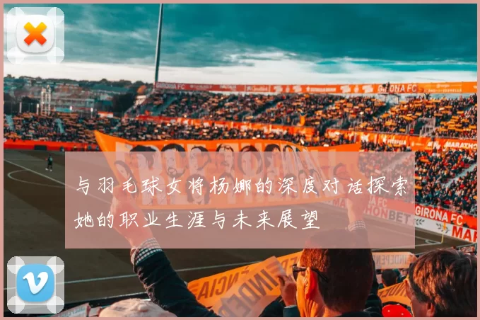 与羽毛球女将杨娜的深度对话探索她的职业生涯与未来展望