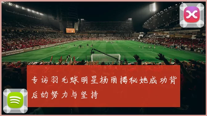 专访羽毛球明星杨丽揭秘她成功背后的努力与坚持